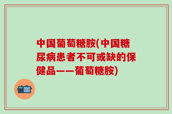中国葡萄糖胺(中国糖尿病患者不可或缺的保健品——葡萄糖胺)-第1张图片-氨糖科普网