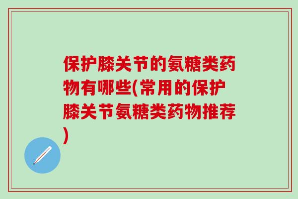 保护膝关节的氨糖类药物有哪些(常用的保护膝关节氨糖类药物推荐)-第1张图片-氨糖科普网