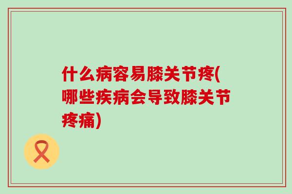 什么病容易膝关节疼(哪些疾病会导致膝关节疼痛)-第1张图片-氨糖科普网