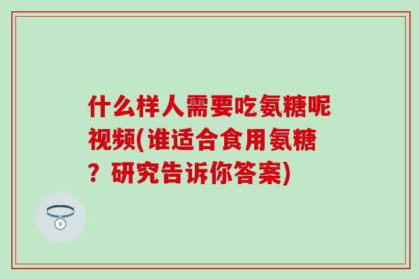 什么样人需要吃氨糖呢视频(谁适合食用氨糖？研究告诉你答案)-第1张图片-氨糖科普网