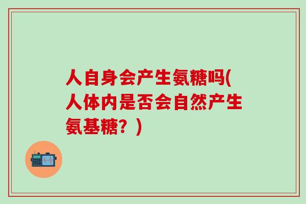 人自身会产生氨糖吗(人体内是否会自然产生氨基糖?)-第1张图片-氨糖科普网 人自身会产生氨糖吗(人体内是否会自然产生氨基糖?)-第1张图片-氨糖科普网