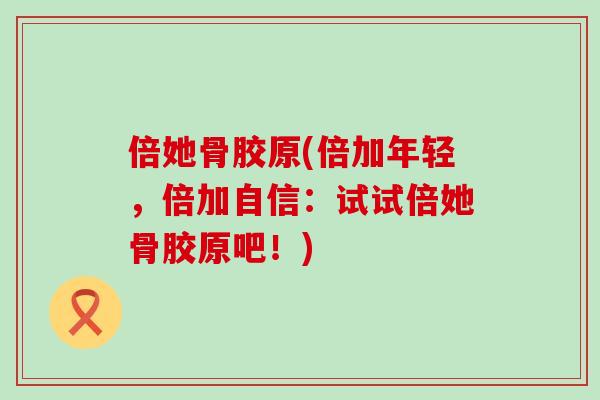 倍她骨胶原(倍加年轻,倍加自信:试试倍她骨胶原吧!)-第1张图片-氨糖科普网 倍她骨胶原(倍加年轻,倍加自信:试试倍她骨胶原吧!)-第1张图片-氨糖科普网