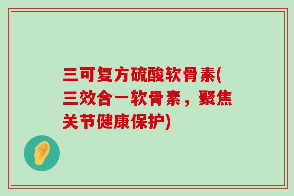 三可复方硫酸软骨素(三效合一软骨素，聚焦关节健康保护)-第1张图片-氨糖科普网