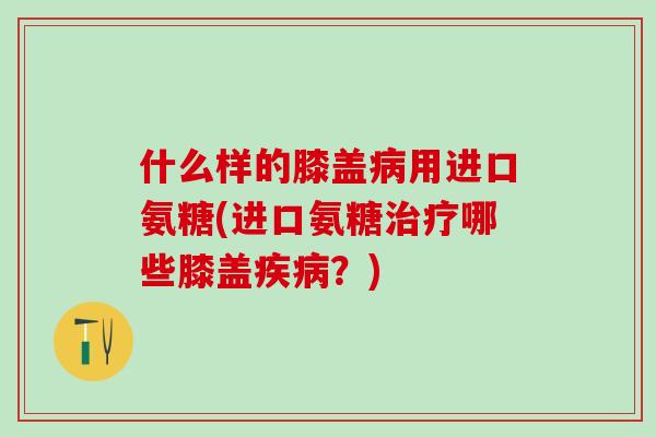 什么样的膝盖病用进口氨糖(进口氨糖治疗哪些膝盖疾病?)-第1张图片-氨糖科普网 什么样的膝盖病用进口氨糖(进口氨糖治疗哪些膝盖疾病?)-第1张图片-氨糖科普网