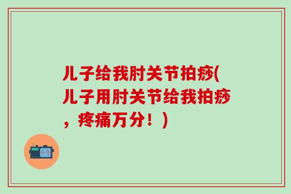 儿子给我肘关节拍痧(儿子用肘关节给我拍痧,疼痛万分!)-第1张图片-氨糖科普网 儿子给我肘关节拍痧(儿子用肘关节给我拍痧,疼痛万分!)-第1张图片-氨糖科普网