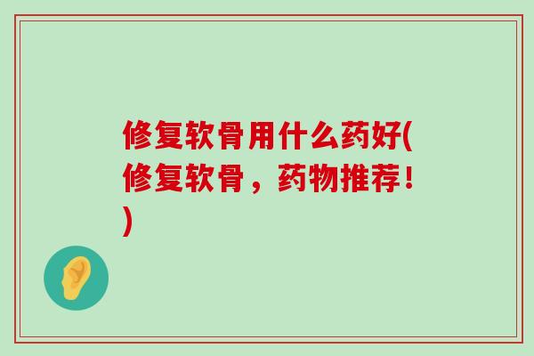 修复软骨用什么药好(修复软骨,药物推荐!)-第1张图片-氨糖科普网 修复软骨用什么药好(修复软骨,药物推荐!)-第1张图片-氨糖科普网