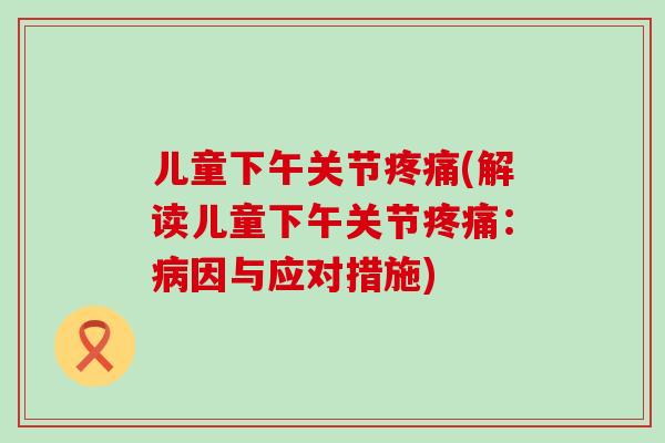 儿童下午关节疼痛(解读儿童下午关节疼痛：病因与应对措施)-第1张图片-氨糖科普网