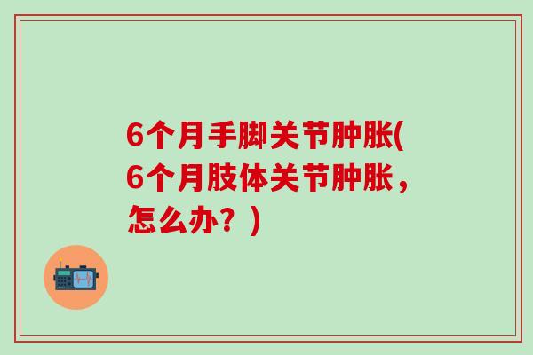 6个月手脚关节肿胀(6个月肢体关节肿胀,怎么办?)-第1张图片-氨糖科普网 6个月手脚关节肿胀(6个月肢体关节肿胀,怎么办?)-第1张图片-氨糖科普网