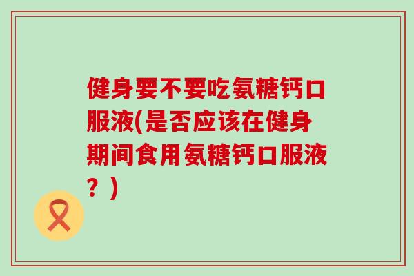 健身要不要吃氨糖钙口服液(是否应该在健身期间食用氨糖钙口服液?)-第1张图片-氨糖科普网 健身要不要吃氨糖钙口服液(是否应该在健身期间食用氨糖钙口服液?)-第1张图片-氨糖科普网
