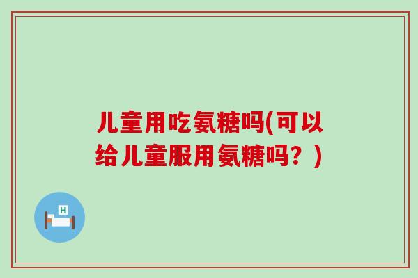 儿童用吃氨糖吗(可以给儿童服用氨糖吗?)-第1张图片-氨糖科普网 儿童用吃氨糖吗(可以给儿童服用氨糖吗?)-第1张图片-氨糖科普网