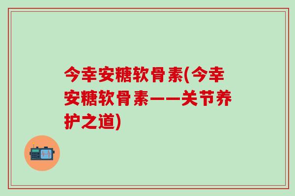 今幸安糖软骨素(今幸安糖软骨素——关节养护之道)-第1张图片-氨糖科普网 今幸安糖软骨素(今幸安糖软骨素——关节养护之道)-第1张图片-氨糖科普网