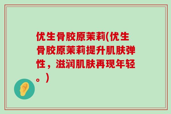 优生骨胶原茉莉(优生骨胶原茉莉提升肌肤弹性，滋润肌肤再现年轻。)-第1张图片-氨糖科普网