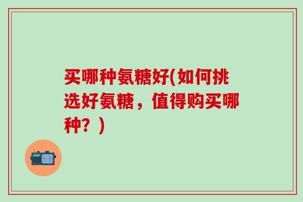 买哪种氨糖好(如何挑选好氨糖,值得购买哪种?)-第1张图片-氨糖科普网 买哪种氨糖好(如何挑选好氨糖,值得购买哪种?)-第1张图片-氨糖科普网