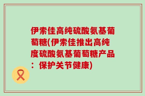 伊索佳高纯硫酸氨基葡萄糖(伊索佳推出高纯度硫酸氨基葡萄糖产品:保护关节健康)-第1张图片-氨糖科普网 伊索佳高纯硫酸氨基葡萄糖(伊索佳推出高纯度硫酸氨基葡萄糖产品:保护关节健康)-第1张图片-氨糖科普网