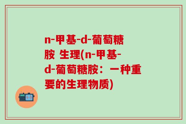 n-甲基-d-葡萄糖胺 生理(n-甲基-d-葡萄糖胺：一种重要的生理物质)-第1张图片-氨糖科普网