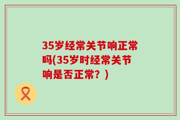 35岁经常关节响正常吗(35岁时经常关节响是否正常?)-第1张图片-氨糖科普网 35岁经常关节响正常吗(35岁时经常关节响是否正常?)-第1张图片-氨糖科普网