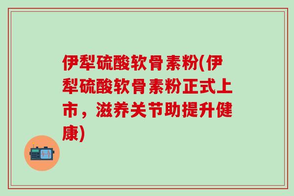 伊犁硫酸软骨素粉(伊犁硫酸软骨素粉正式上市,滋养关节助提升健康)-第1张图片-氨糖科普网 伊犁硫酸软骨素粉(伊犁硫酸软骨素粉正式上市,滋养关节助提升健康)-第1张图片-氨糖科普网