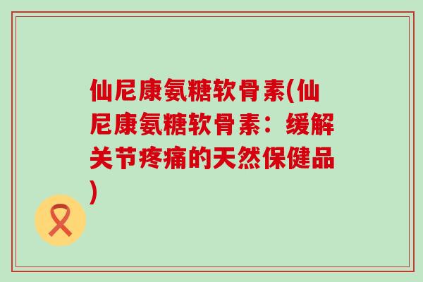 仙尼康氨糖软骨素(仙尼康氨糖软骨素:缓解关节疼痛的天然保健品)-第1张图片-氨糖科普网 仙尼康氨糖软骨素(仙尼康氨糖软骨素:缓解关节疼痛的天然保健品)-第1张图片-氨糖科普网