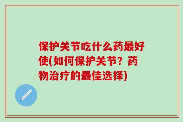 保护关节吃什么药最好使(如何保护关节？药物治疗的最佳选择)-第1张图片-氨糖科普网