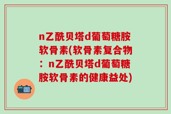 n乙酰贝塔d葡萄糖胺软骨素(软骨素复合物:n乙酰贝塔d葡萄糖胺软骨素的健康益处)-第1张图片-氨糖科普网 n乙酰贝塔d葡萄糖胺软骨素(软骨素复合物:n乙酰贝塔d葡萄糖胺软骨素的健康益处)-第1张图片-氨糖科普网