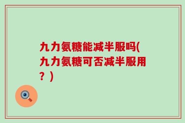 九力氨糖能减半服吗(九力氨糖可否减半服用?)-第1张图片-氨糖科普网 九力氨糖能减半服吗(九力氨糖可否减半服用?)-第1张图片-氨糖科普网