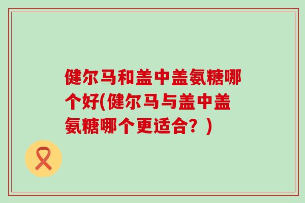 健尔马和盖中盖氨糖哪个好(健尔马与盖中盖氨糖哪个更适合?)-第1张图片-氨糖科普网 健尔马和盖中盖氨糖哪个好(健尔马与盖中盖氨糖哪个更适合?)-第1张图片-氨糖科普网