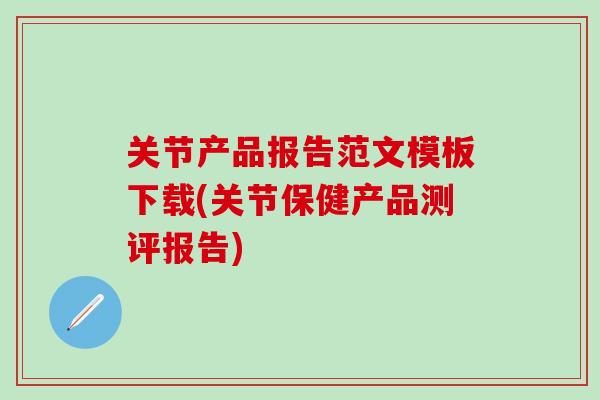 关节产品报告范文模板下载(关节保健产品测评报告)-第1张图片-氨糖科普网