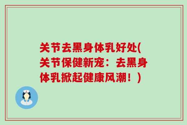 关节去黑身体乳好处(关节保健新宠:去黑身体乳掀起健康风潮!)-第1张图片-氨糖科普网 关节去黑身体乳好处(关节保健新宠:去黑身体乳掀起健康风潮!)-第1张图片-氨糖科普网