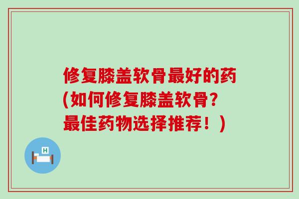 修复膝盖软骨最好的药(如何修复膝盖软骨？最佳药物选择推荐！)-第1张图片-氨糖科普网