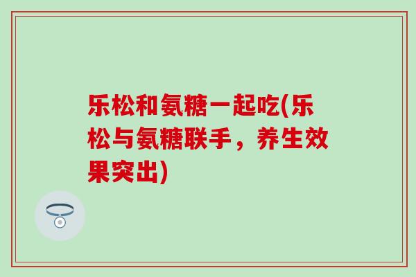 乐松和氨糖一起吃(乐松与氨糖联手,养生效果突出)-第1张图片-氨糖科普网 乐松和氨糖一起吃(乐松与氨糖联手,养生效果突出)-第1张图片-氨糖科普网