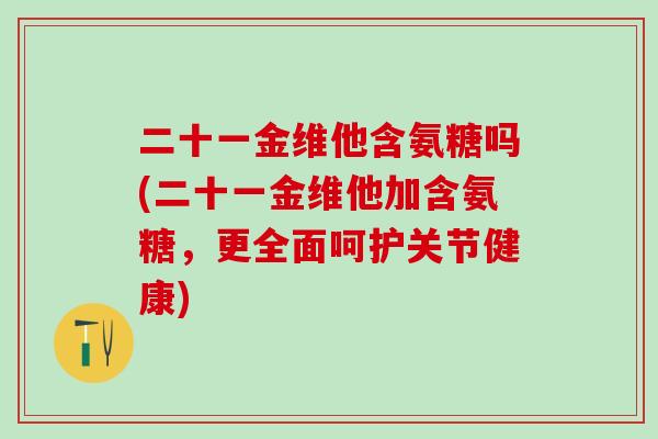 二十一金维他含氨糖吗(二十一金维他加含氨糖，更全面呵护关节健康)-第1张图片-氨糖科普网