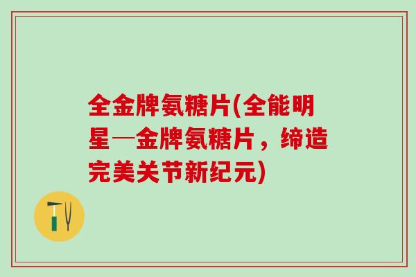 全金牌氨糖片(全能明星─金牌氨糖片,缔造完美关节新纪元)-第1张图片-氨糖科普网 全金牌氨糖片(全能明星─金牌氨糖片,缔造完美关节新纪元)-第1张图片-氨糖科普网