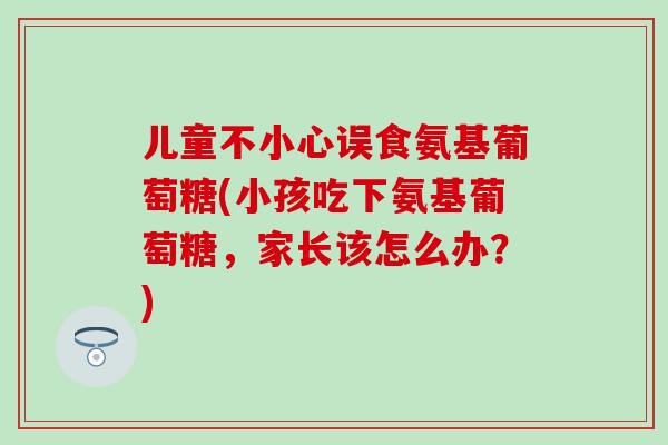 儿童不小心误食氨基葡萄糖(小孩吃下氨基葡萄糖,家长该怎么办?)-第1张图片-氨糖科普网 儿童不小心误食氨基葡萄糖(小孩吃下氨基葡萄糖,家长该怎么办?)-第1张图片-氨糖科普网