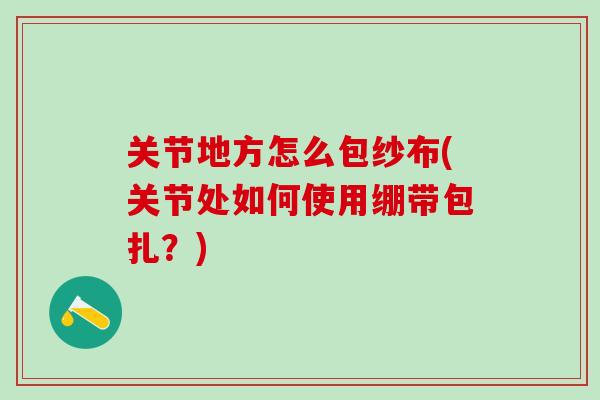 关节地方怎么包纱布(关节处如何使用绷带包扎?)-第1张图片-氨糖科普网 关节地方怎么包纱布(关节处如何使用绷带包扎?)-第1张图片-氨糖科普网