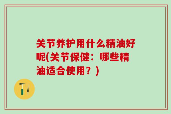 关节养护用什么精油好呢(关节保健：哪些精油适合使用？)-第1张图片-氨糖科普网
