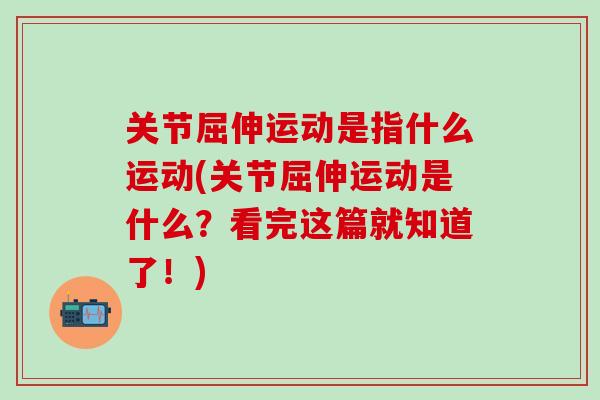 关节屈伸运动是指什么运动(关节屈伸运动是什么？看完这篇就知道了！)-第1张图片-氨糖科普网