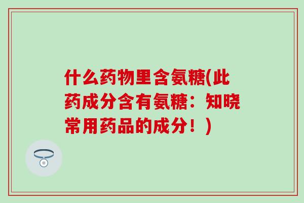 什么药物里含氨糖(此药成分含有氨糖：知晓常用药品的成分！)-第1张图片-氨糖科普网