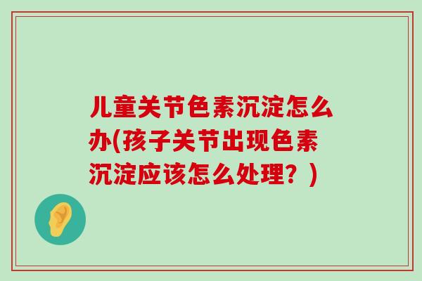 儿童关节色素沉淀怎么办(孩子关节出现色素沉淀应该怎么处理?)-第1张图片-氨糖科普网 儿童关节色素沉淀怎么办(孩子关节出现色素沉淀应该怎么处理?)-第1张图片-氨糖科普网