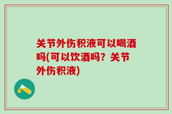 关节外伤积液可以喝酒吗(可以饮酒吗？关节外伤积液)-第1张图片-氨糖科普网