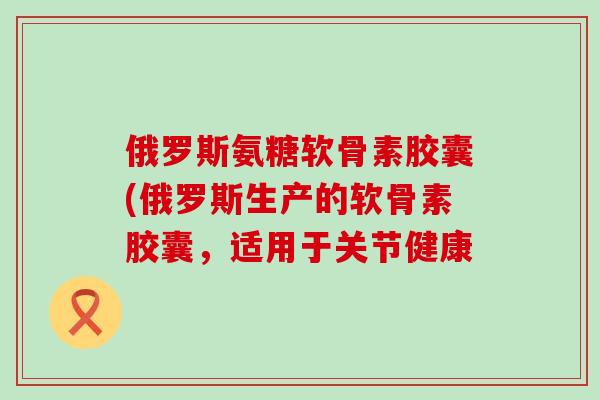 俄罗斯氨糖软骨素胶囊(俄罗斯生产的软骨素胶囊,适用于关节健康-第1张图片-氨糖科普网 俄罗斯氨糖软骨素胶囊(俄罗斯生产的软骨素胶囊,适用于关节健康-第1张图片-氨糖科普网