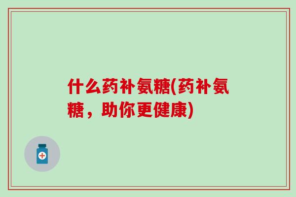 什么药补氨糖(药补氨糖,助你更健康)-第1张图片-氨糖科普网 什么药补氨糖(药补氨糖,助你更健康)-第1张图片-氨糖科普网