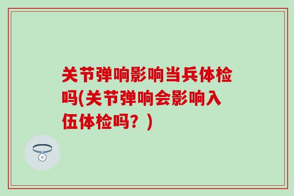 关节弹响影响当兵体检吗(关节弹响会影响入伍体检吗？)-第1张图片-氨糖科普网