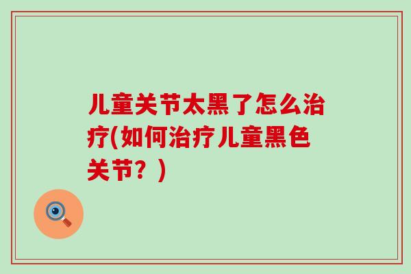 儿童关节太黑了怎么治疗(如何治疗儿童黑色关节?)-第1张图片-氨糖科普网 儿童关节太黑了怎么治疗(如何治疗儿童黑色关节?)-第1张图片-氨糖科普网
