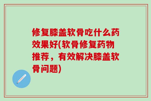 修复膝盖软骨吃什么药效果好(软骨修复药物推荐，有效解决膝盖软骨问题)-第1张图片-氨糖科普网