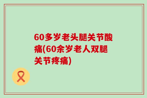 60多岁老头腿关节酸痛(60余岁老人双腿关节疼痛)-第1张图片-氨糖科普网