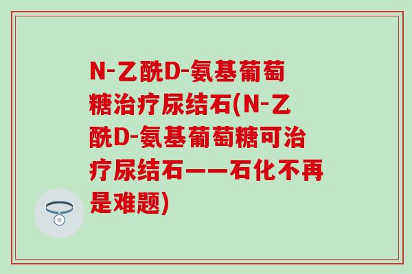 N-乙酰D-氨基葡萄糖治疗尿结石(N-乙酰D-氨基葡萄糖可治疗尿结石——石化不再是难题)-第1张图片-氨糖科普网