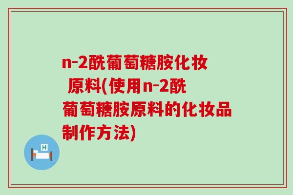 n-2酰葡萄糖胺化妆 原料(使用n-2酰葡萄糖胺原料的化妆品制作方法)-第1张图片-氨糖科普网 n-2酰葡萄糖胺化妆 原料(使用n-2酰葡萄糖胺原料的化妆品制作方法)-第1张图片-氨糖科普网