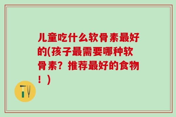 儿童吃什么软骨素最好的(孩子最需要哪种软骨素?推荐最好的食物!)-第1张图片-氨糖科普网 儿童吃什么软骨素最好的(孩子最需要哪种软骨素?推荐最好的食物!)-第1张图片-氨糖科普网
