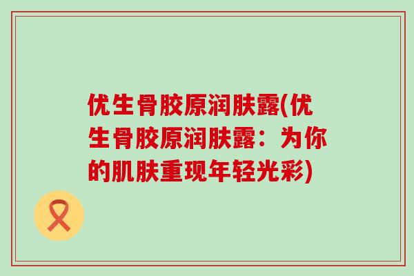 优生骨胶原润肤露(优生骨胶原润肤露：为你的肌肤重现年轻光彩)-第1张图片-氨糖科普网