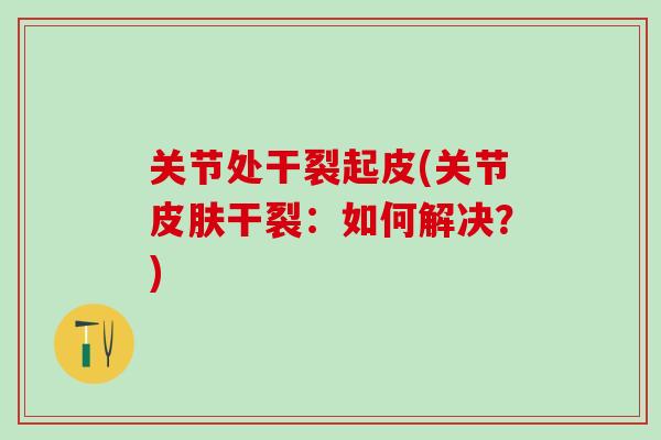 关节处干裂起皮(关节皮肤干裂:如何解决?)-第1张图片-氨糖科普网 关节处干裂起皮(关节皮肤干裂:如何解决?)-第1张图片-氨糖科普网